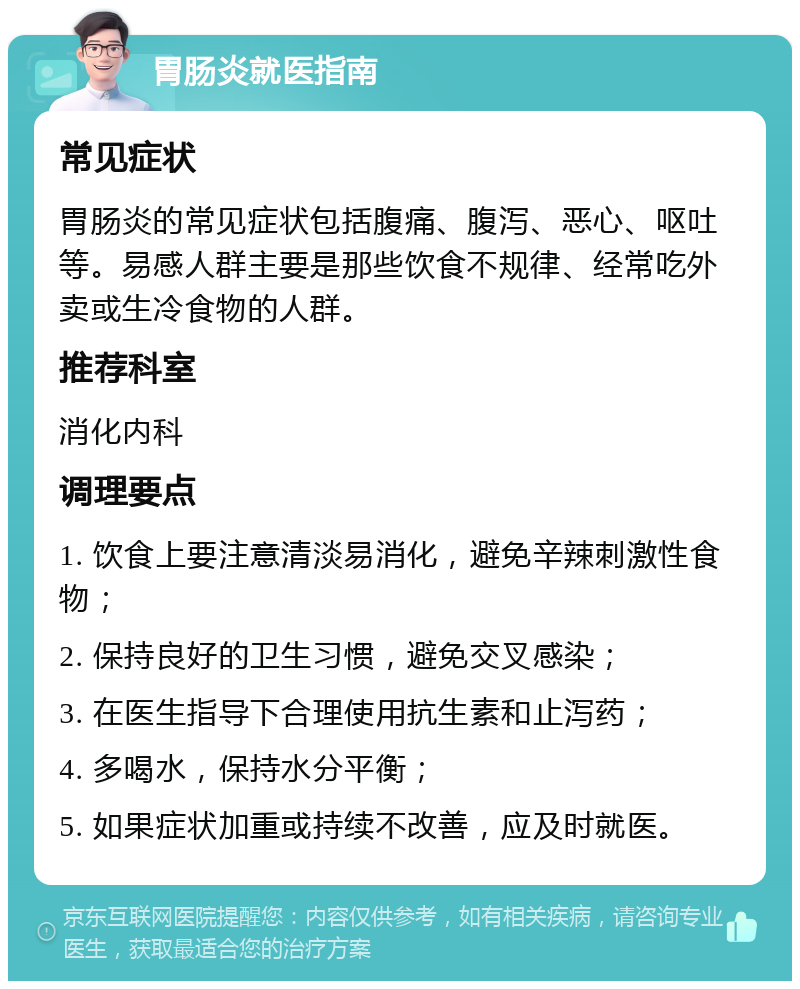 胃肠炎就医指南 常见症状 胃肠炎的常见症状包括腹痛、腹泻、恶心、呕吐等。易感人群主要是那些饮食不规律、经常吃外卖或生冷食物的人群。 推荐科室 消化内科 调理要点 1. 饮食上要注意清淡易消化，避免辛辣刺激性食物； 2. 保持良好的卫生习惯，避免交叉感染； 3. 在医生指导下合理使用抗生素和止泻药； 4. 多喝水，保持水分平衡； 5. 如果症状加重或持续不改善，应及时就医。