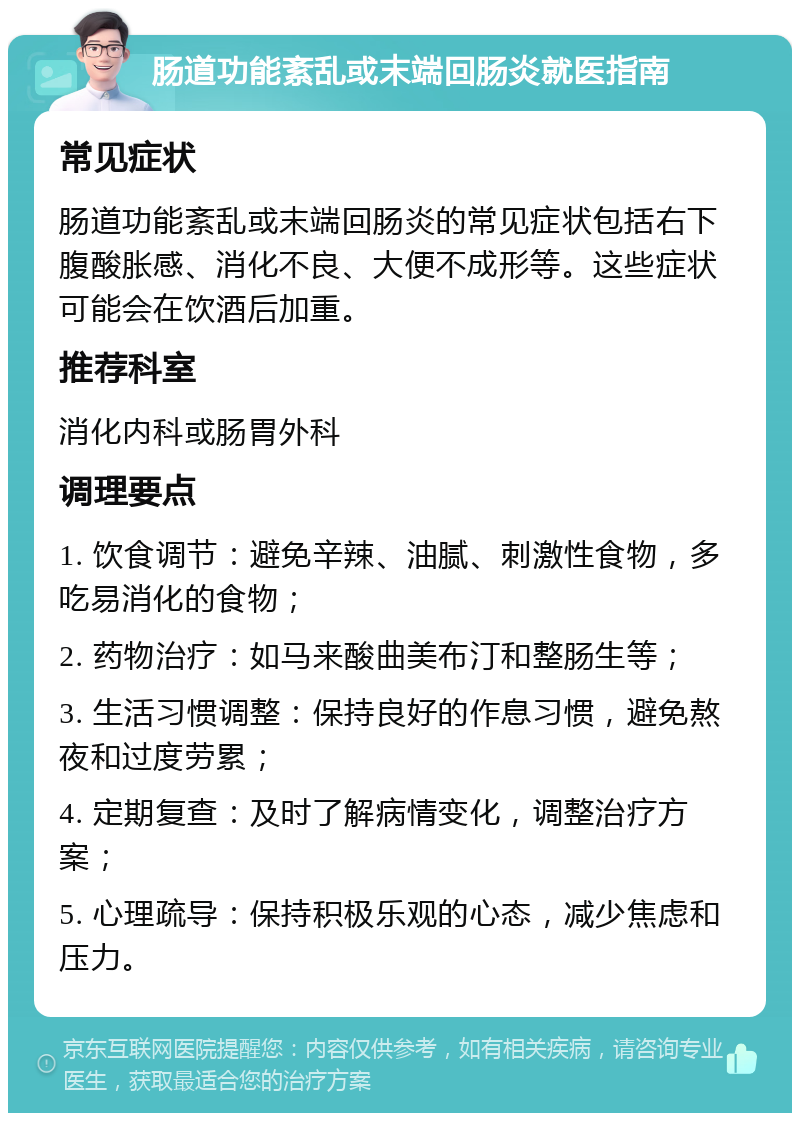 肠道功能紊乱或末端回肠炎就医指南 常见症状 肠道功能紊乱或末端回肠炎的常见症状包括右下腹酸胀感、消化不良、大便不成形等。这些症状可能会在饮酒后加重。 推荐科室 消化内科或肠胃外科 调理要点 1. 饮食调节：避免辛辣、油腻、刺激性食物，多吃易消化的食物； 2. 药物治疗：如马来酸曲美布汀和整肠生等； 3. 生活习惯调整：保持良好的作息习惯，避免熬夜和过度劳累； 4. 定期复查：及时了解病情变化，调整治疗方案； 5. 心理疏导：保持积极乐观的心态，减少焦虑和压力。