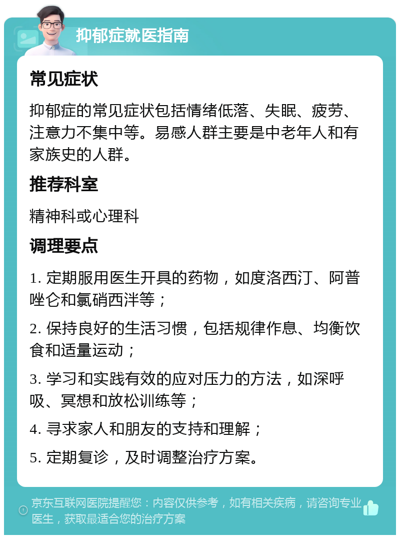 抑郁症就医指南 常见症状 抑郁症的常见症状包括情绪低落、失眠、疲劳、注意力不集中等。易感人群主要是中老年人和有家族史的人群。 推荐科室 精神科或心理科 调理要点 1. 定期服用医生开具的药物，如度洛西汀、阿普唑仑和氯硝西泮等； 2. 保持良好的生活习惯，包括规律作息、均衡饮食和适量运动； 3. 学习和实践有效的应对压力的方法，如深呼吸、冥想和放松训练等； 4. 寻求家人和朋友的支持和理解； 5. 定期复诊，及时调整治疗方案。