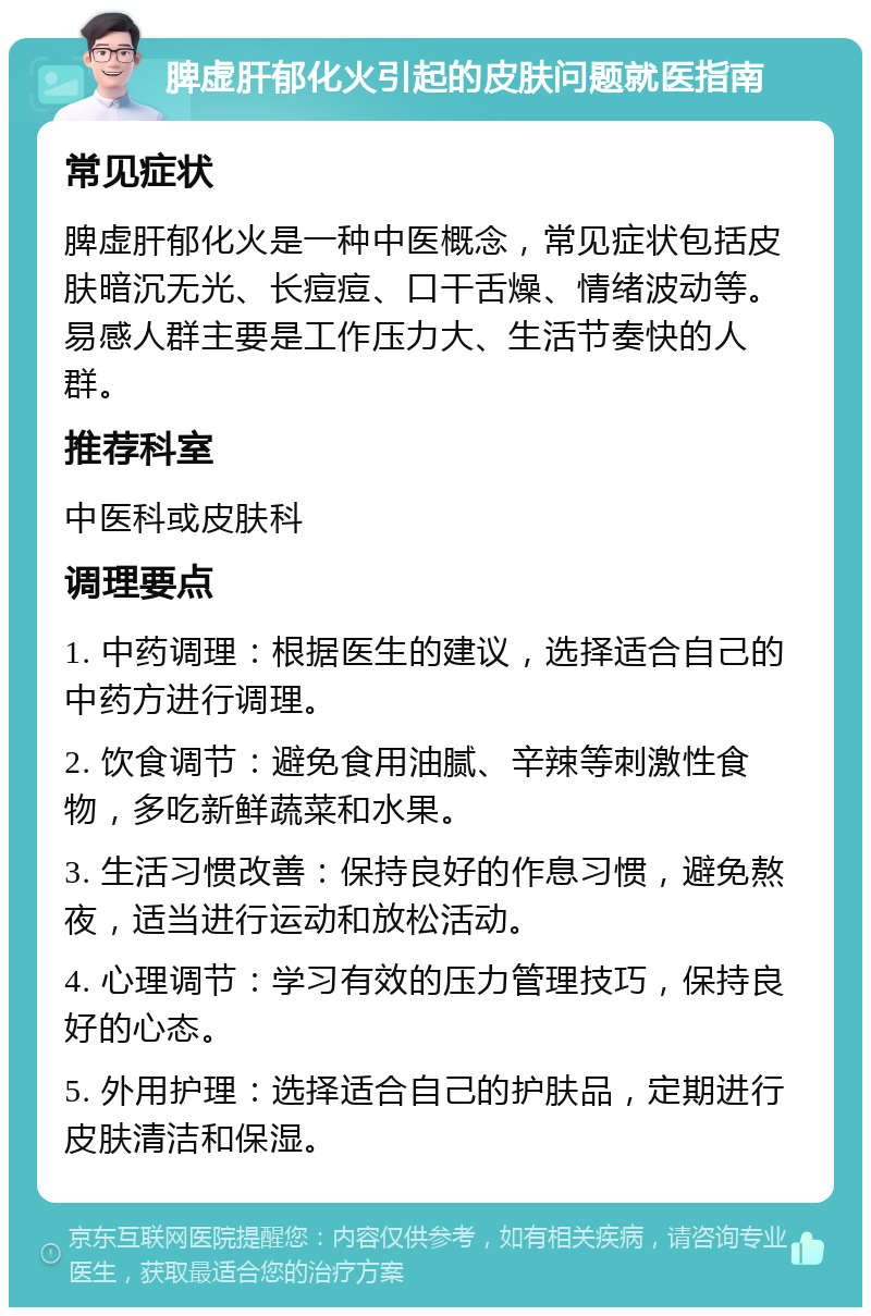 脾虚肝郁化火引起的皮肤问题就医指南 常见症状 脾虚肝郁化火是一种中医概念，常见症状包括皮肤暗沉无光、长痘痘、口干舌燥、情绪波动等。易感人群主要是工作压力大、生活节奏快的人群。 推荐科室 中医科或皮肤科 调理要点 1. 中药调理：根据医生的建议，选择适合自己的中药方进行调理。 2. 饮食调节：避免食用油腻、辛辣等刺激性食物，多吃新鲜蔬菜和水果。 3. 生活习惯改善：保持良好的作息习惯，避免熬夜，适当进行运动和放松活动。 4. 心理调节：学习有效的压力管理技巧，保持良好的心态。 5. 外用护理：选择适合自己的护肤品，定期进行皮肤清洁和保湿。