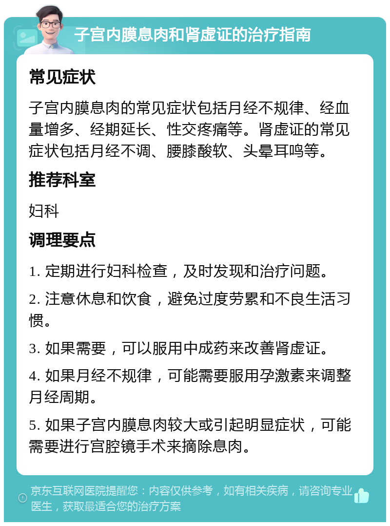 子宫内膜息肉和肾虚证的治疗指南 常见症状 子宫内膜息肉的常见症状包括月经不规律、经血量增多、经期延长、性交疼痛等。肾虚证的常见症状包括月经不调、腰膝酸软、头晕耳鸣等。 推荐科室 妇科 调理要点 1. 定期进行妇科检查，及时发现和治疗问题。 2. 注意休息和饮食，避免过度劳累和不良生活习惯。 3. 如果需要，可以服用中成药来改善肾虚证。 4. 如果月经不规律，可能需要服用孕激素来调整月经周期。 5. 如果子宫内膜息肉较大或引起明显症状，可能需要进行宫腔镜手术来摘除息肉。