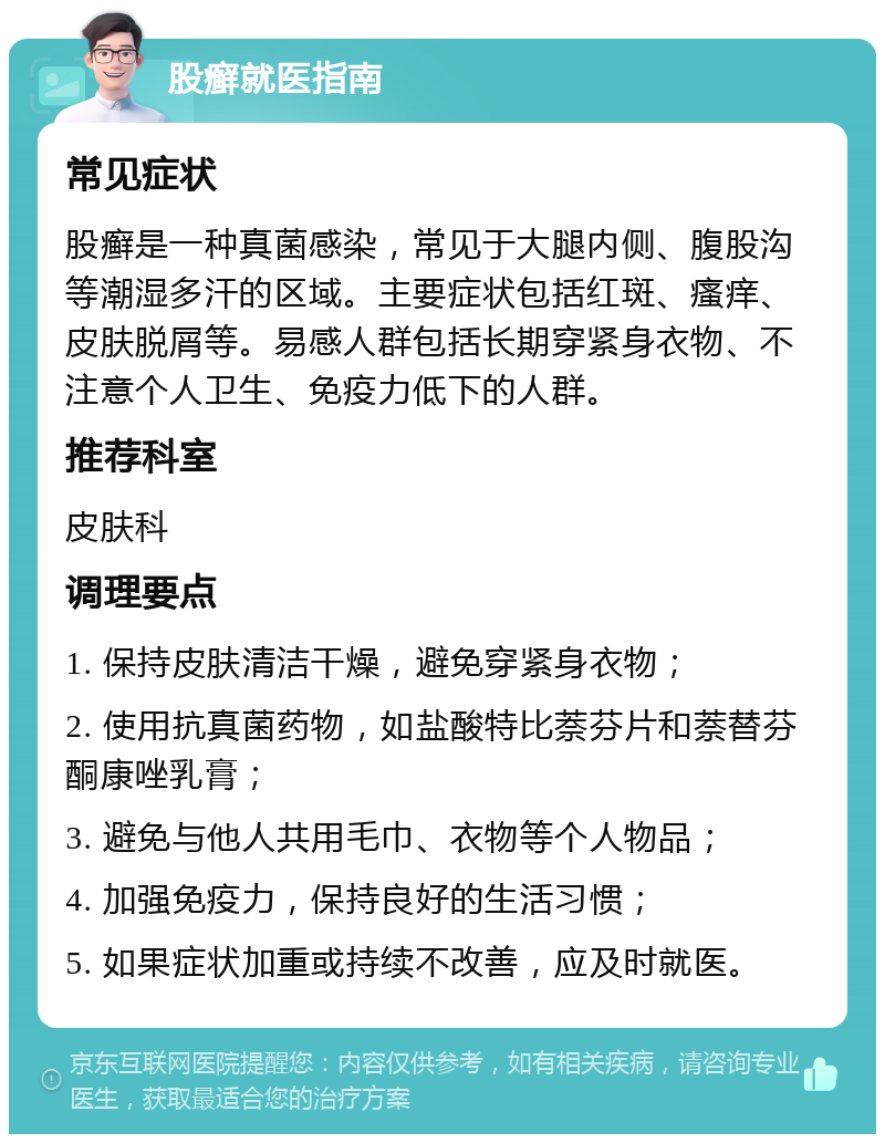 股癣就医指南 常见症状 股癣是一种真菌感染，常见于大腿内侧、腹股沟等潮湿多汗的区域。主要症状包括红斑、瘙痒、皮肤脱屑等。易感人群包括长期穿紧身衣物、不注意个人卫生、免疫力低下的人群。 推荐科室 皮肤科 调理要点 1. 保持皮肤清洁干燥，避免穿紧身衣物； 2. 使用抗真菌药物，如盐酸特比萘芬片和萘替芬酮康唑乳膏； 3. 避免与他人共用毛巾、衣物等个人物品； 4. 加强免疫力，保持良好的生活习惯； 5. 如果症状加重或持续不改善，应及时就医。