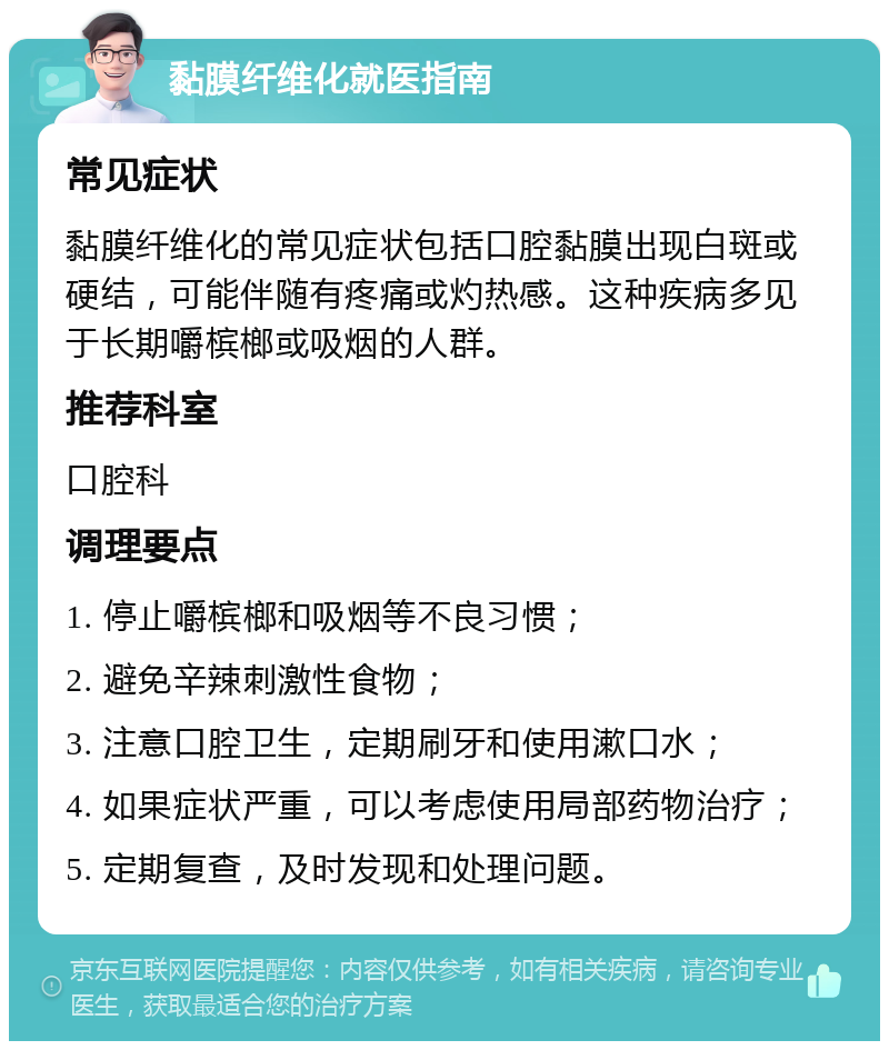 黏膜纤维化就医指南 常见症状 黏膜纤维化的常见症状包括口腔黏膜出现白斑或硬结，可能伴随有疼痛或灼热感。这种疾病多见于长期嚼槟榔或吸烟的人群。 推荐科室 口腔科 调理要点 1. 停止嚼槟榔和吸烟等不良习惯； 2. 避免辛辣刺激性食物； 3. 注意口腔卫生，定期刷牙和使用漱口水； 4. 如果症状严重，可以考虑使用局部药物治疗； 5. 定期复查，及时发现和处理问题。