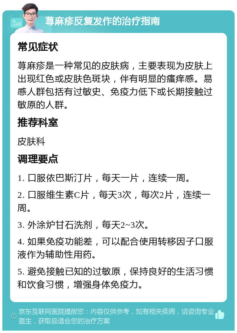 荨麻疹反复发作的治疗指南 常见症状 荨麻疹是一种常见的皮肤病，主要表现为皮肤上出现红色或皮肤色斑块，伴有明显的瘙痒感。易感人群包括有过敏史、免疫力低下或长期接触过敏原的人群。 推荐科室 皮肤科 调理要点 1. 口服依巴斯汀片，每天一片，连续一周。 2. 口服维生素C片，每天3次，每次2片，连续一周。 3. 外涂炉甘石洗剂，每天2~3次。 4. 如果免疫功能差，可以配合使用转移因子口服液作为辅助性用药。 5. 避免接触已知的过敏原，保持良好的生活习惯和饮食习惯，增强身体免疫力。