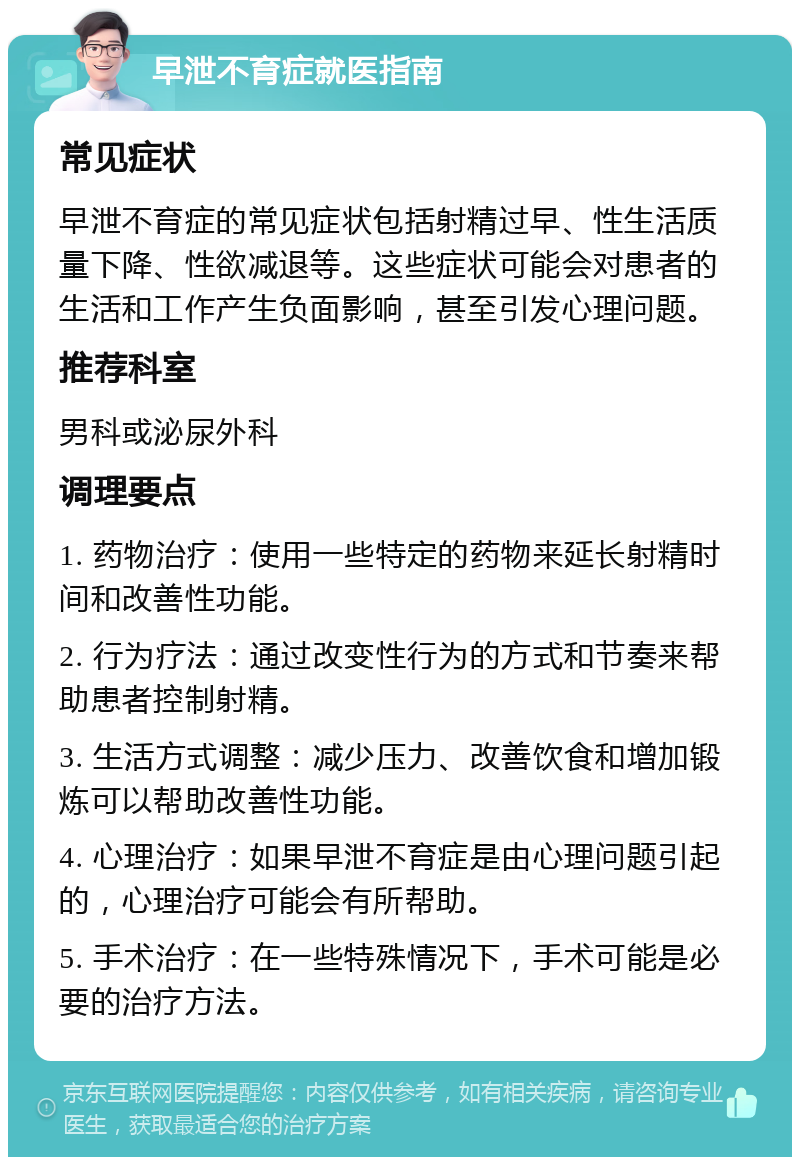 早泄不育症就医指南 常见症状 早泄不育症的常见症状包括射精过早、性生活质量下降、性欲减退等。这些症状可能会对患者的生活和工作产生负面影响，甚至引发心理问题。 推荐科室 男科或泌尿外科 调理要点 1. 药物治疗：使用一些特定的药物来延长射精时间和改善性功能。 2. 行为疗法：通过改变性行为的方式和节奏来帮助患者控制射精。 3. 生活方式调整：减少压力、改善饮食和增加锻炼可以帮助改善性功能。 4. 心理治疗：如果早泄不育症是由心理问题引起的，心理治疗可能会有所帮助。 5. 手术治疗：在一些特殊情况下，手术可能是必要的治疗方法。