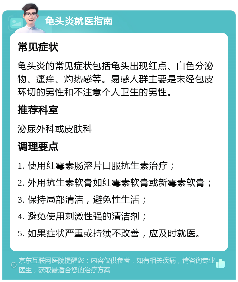 龟头炎就医指南 常见症状 龟头炎的常见症状包括龟头出现红点、白色分泌物、瘙痒、灼热感等。易感人群主要是未经包皮环切的男性和不注意个人卫生的男性。 推荐科室 泌尿外科或皮肤科 调理要点 1. 使用红霉素肠溶片口服抗生素治疗； 2. 外用抗生素软膏如红霉素软膏或新霉素软膏； 3. 保持局部清洁，避免性生活； 4. 避免使用刺激性强的清洁剂； 5. 如果症状严重或持续不改善，应及时就医。