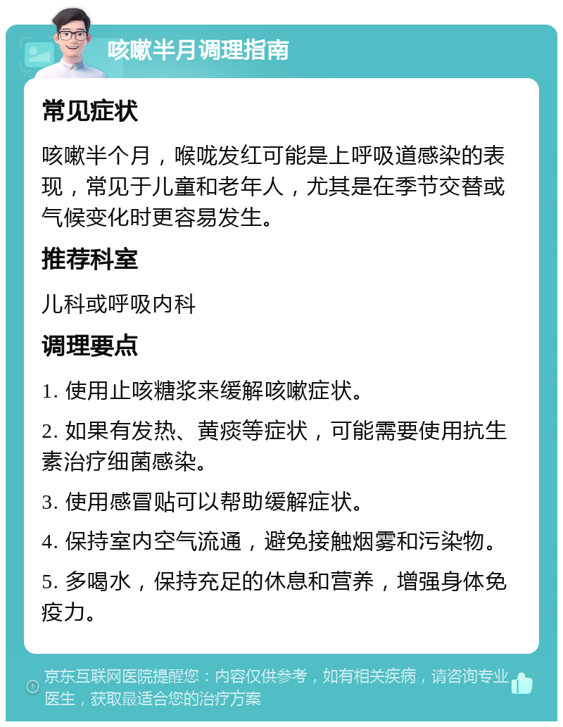 咳嗽半月调理指南 常见症状 咳嗽半个月，喉咙发红可能是上呼吸道感染的表现，常见于儿童和老年人，尤其是在季节交替或气候变化时更容易发生。 推荐科室 儿科或呼吸内科 调理要点 1. 使用止咳糖浆来缓解咳嗽症状。 2. 如果有发热、黄痰等症状，可能需要使用抗生素治疗细菌感染。 3. 使用感冒贴可以帮助缓解症状。 4. 保持室内空气流通，避免接触烟雾和污染物。 5. 多喝水，保持充足的休息和营养，增强身体免疫力。