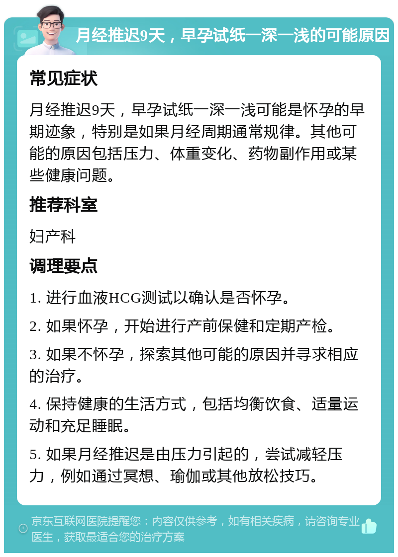 月经推迟9天，早孕试纸一深一浅的可能原因 常见症状 月经推迟9天，早孕试纸一深一浅可能是怀孕的早期迹象，特别是如果月经周期通常规律。其他可能的原因包括压力、体重变化、药物副作用或某些健康问题。 推荐科室 妇产科 调理要点 1. 进行血液HCG测试以确认是否怀孕。 2. 如果怀孕，开始进行产前保健和定期产检。 3. 如果不怀孕，探索其他可能的原因并寻求相应的治疗。 4. 保持健康的生活方式，包括均衡饮食、适量运动和充足睡眠。 5. 如果月经推迟是由压力引起的，尝试减轻压力，例如通过冥想、瑜伽或其他放松技巧。