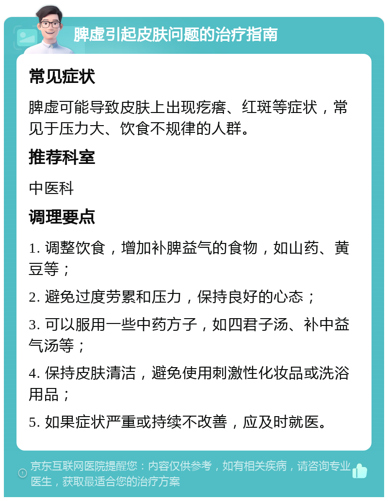 脾虚引起皮肤问题的治疗指南 常见症状 脾虚可能导致皮肤上出现疙瘩、红斑等症状，常见于压力大、饮食不规律的人群。 推荐科室 中医科 调理要点 1. 调整饮食，增加补脾益气的食物，如山药、黄豆等； 2. 避免过度劳累和压力，保持良好的心态； 3. 可以服用一些中药方子，如四君子汤、补中益气汤等； 4. 保持皮肤清洁，避免使用刺激性化妆品或洗浴用品； 5. 如果症状严重或持续不改善，应及时就医。