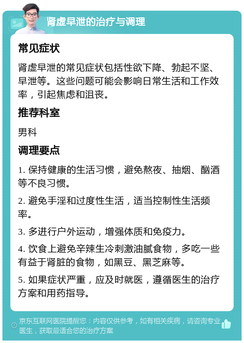 肾虚早泄的治疗与调理 常见症状 肾虚早泄的常见症状包括性欲下降、勃起不坚、早泄等。这些问题可能会影响日常生活和工作效率，引起焦虑和沮丧。 推荐科室 男科 调理要点 1. 保持健康的生活习惯，避免熬夜、抽烟、酗酒等不良习惯。 2. 避免手淫和过度性生活，适当控制性生活频率。 3. 多进行户外运动，增强体质和免疫力。 4. 饮食上避免辛辣生冷刺激油腻食物，多吃一些有益于肾脏的食物，如黑豆、黑芝麻等。 5. 如果症状严重，应及时就医，遵循医生的治疗方案和用药指导。