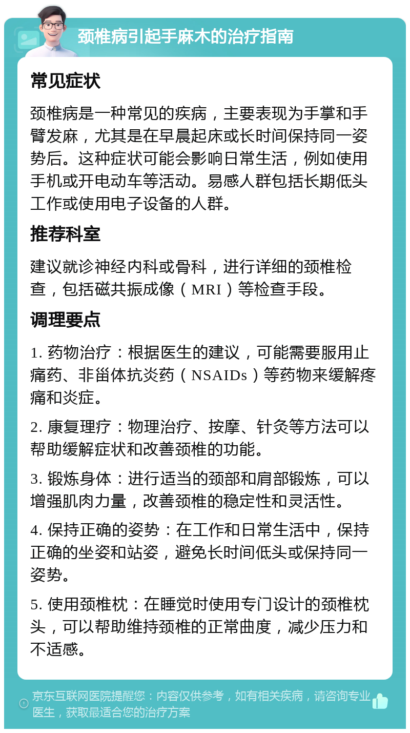 颈椎病引起手麻木的治疗指南 常见症状 颈椎病是一种常见的疾病，主要表现为手掌和手臂发麻，尤其是在早晨起床或长时间保持同一姿势后。这种症状可能会影响日常生活，例如使用手机或开电动车等活动。易感人群包括长期低头工作或使用电子设备的人群。 推荐科室 建议就诊神经内科或骨科，进行详细的颈椎检查，包括磁共振成像（MRI）等检查手段。 调理要点 1. 药物治疗：根据医生的建议，可能需要服用止痛药、非甾体抗炎药（NSAIDs）等药物来缓解疼痛和炎症。 2. 康复理疗：物理治疗、按摩、针灸等方法可以帮助缓解症状和改善颈椎的功能。 3. 锻炼身体：进行适当的颈部和肩部锻炼，可以增强肌肉力量，改善颈椎的稳定性和灵活性。 4. 保持正确的姿势：在工作和日常生活中，保持正确的坐姿和站姿，避免长时间低头或保持同一姿势。 5. 使用颈椎枕：在睡觉时使用专门设计的颈椎枕头，可以帮助维持颈椎的正常曲度，减少压力和不适感。