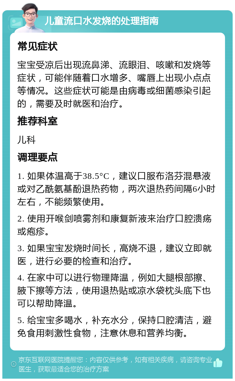 儿童流口水发烧的处理指南 常见症状 宝宝受凉后出现流鼻涕、流眼泪、咳嗽和发烧等症状，可能伴随着口水增多、嘴唇上出现小点点等情况。这些症状可能是由病毒或细菌感染引起的，需要及时就医和治疗。 推荐科室 儿科 调理要点 1. 如果体温高于38.5°C，建议口服布洛芬混悬液或对乙酰氨基酚退热药物，两次退热药间隔6小时左右，不能频繁使用。 2. 使用开喉剑喷雾剂和康复新液来治疗口腔溃疡或疱疹。 3. 如果宝宝发烧时间长，高烧不退，建议立即就医，进行必要的检查和治疗。 4. 在家中可以进行物理降温，例如大腿根部擦、腋下擦等方法，使用退热贴或凉水袋枕头底下也可以帮助降温。 5. 给宝宝多喝水，补充水分，保持口腔清洁，避免食用刺激性食物，注意休息和营养均衡。