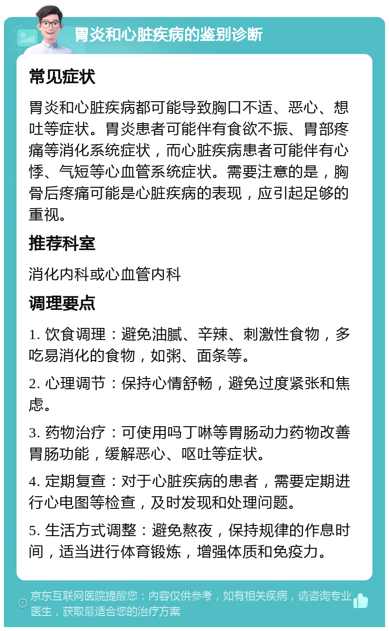 胃炎和心脏疾病的鉴别诊断 常见症状 胃炎和心脏疾病都可能导致胸口不适、恶心、想吐等症状。胃炎患者可能伴有食欲不振、胃部疼痛等消化系统症状，而心脏疾病患者可能伴有心悸、气短等心血管系统症状。需要注意的是，胸骨后疼痛可能是心脏疾病的表现，应引起足够的重视。 推荐科室 消化内科或心血管内科 调理要点 1. 饮食调理：避免油腻、辛辣、刺激性食物，多吃易消化的食物，如粥、面条等。 2. 心理调节：保持心情舒畅，避免过度紧张和焦虑。 3. 药物治疗：可使用吗丁啉等胃肠动力药物改善胃肠功能，缓解恶心、呕吐等症状。 4. 定期复查：对于心脏疾病的患者，需要定期进行心电图等检查，及时发现和处理问题。 5. 生活方式调整：避免熬夜，保持规律的作息时间，适当进行体育锻炼，增强体质和免疫力。