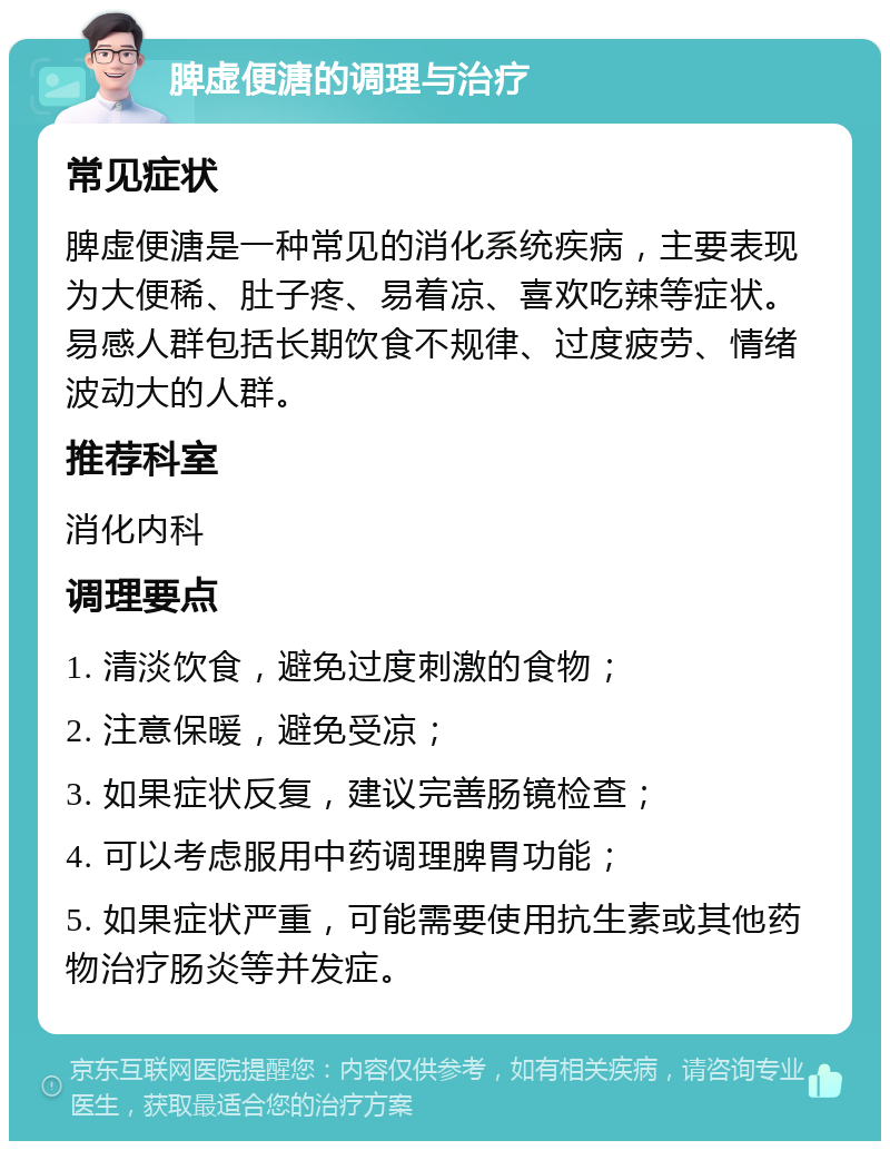 脾虚便溏的调理与治疗 常见症状 脾虚便溏是一种常见的消化系统疾病，主要表现为大便稀、肚子疼、易着凉、喜欢吃辣等症状。易感人群包括长期饮食不规律、过度疲劳、情绪波动大的人群。 推荐科室 消化内科 调理要点 1. 清淡饮食，避免过度刺激的食物； 2. 注意保暖，避免受凉； 3. 如果症状反复，建议完善肠镜检查； 4. 可以考虑服用中药调理脾胃功能； 5. 如果症状严重，可能需要使用抗生素或其他药物治疗肠炎等并发症。