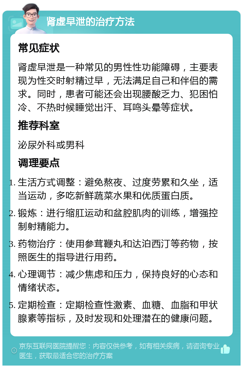 肾虚早泄的治疗方法 常见症状 肾虚早泄是一种常见的男性性功能障碍，主要表现为性交时射精过早，无法满足自己和伴侣的需求。同时，患者可能还会出现腰酸乏力、犯困怕冷、不热时候睡觉出汗、耳鸣头晕等症状。 推荐科室 泌尿外科或男科 调理要点 生活方式调整：避免熬夜、过度劳累和久坐，适当运动，多吃新鲜蔬菜水果和优质蛋白质。 锻炼：进行缩肛运动和盆腔肌肉的训练，增强控制射精能力。 药物治疗：使用参茸鞭丸和达泊西汀等药物，按照医生的指导进行用药。 心理调节：减少焦虑和压力，保持良好的心态和情绪状态。 定期检查：定期检查性激素、血糖、血脂和甲状腺素等指标，及时发现和处理潜在的健康问题。