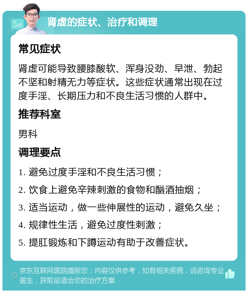 肾虚的症状、治疗和调理 常见症状 肾虚可能导致腰膝酸软、浑身没劲、早泄、勃起不坚和射精无力等症状。这些症状通常出现在过度手淫、长期压力和不良生活习惯的人群中。 推荐科室 男科 调理要点 1. 避免过度手淫和不良生活习惯； 2. 饮食上避免辛辣刺激的食物和酗酒抽烟； 3. 适当运动，做一些伸展性的运动，避免久坐； 4. 规律性生活，避免过度性刺激； 5. 提肛锻炼和下蹲运动有助于改善症状。