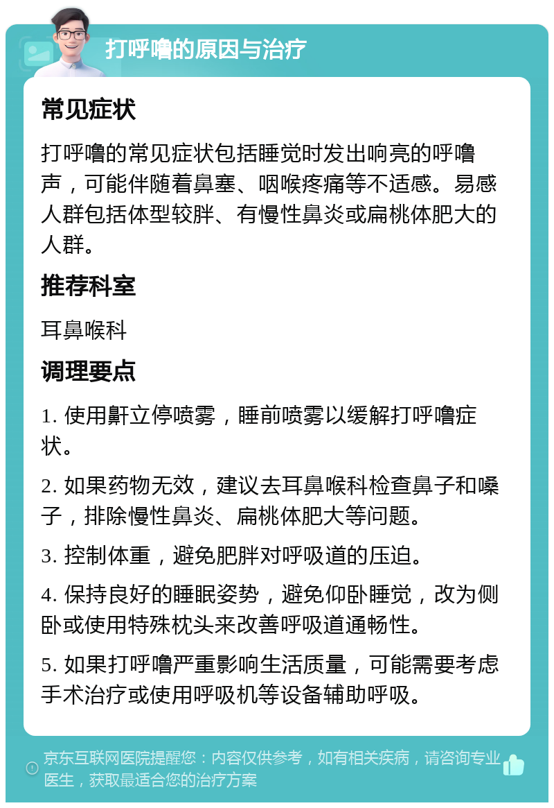 打呼噜的原因与治疗 常见症状 打呼噜的常见症状包括睡觉时发出响亮的呼噜声，可能伴随着鼻塞、咽喉疼痛等不适感。易感人群包括体型较胖、有慢性鼻炎或扁桃体肥大的人群。 推荐科室 耳鼻喉科 调理要点 1. 使用鼾立停喷雾，睡前喷雾以缓解打呼噜症状。 2. 如果药物无效，建议去耳鼻喉科检查鼻子和嗓子，排除慢性鼻炎、扁桃体肥大等问题。 3. 控制体重，避免肥胖对呼吸道的压迫。 4. 保持良好的睡眠姿势，避免仰卧睡觉，改为侧卧或使用特殊枕头来改善呼吸道通畅性。 5. 如果打呼噜严重影响生活质量，可能需要考虑手术治疗或使用呼吸机等设备辅助呼吸。