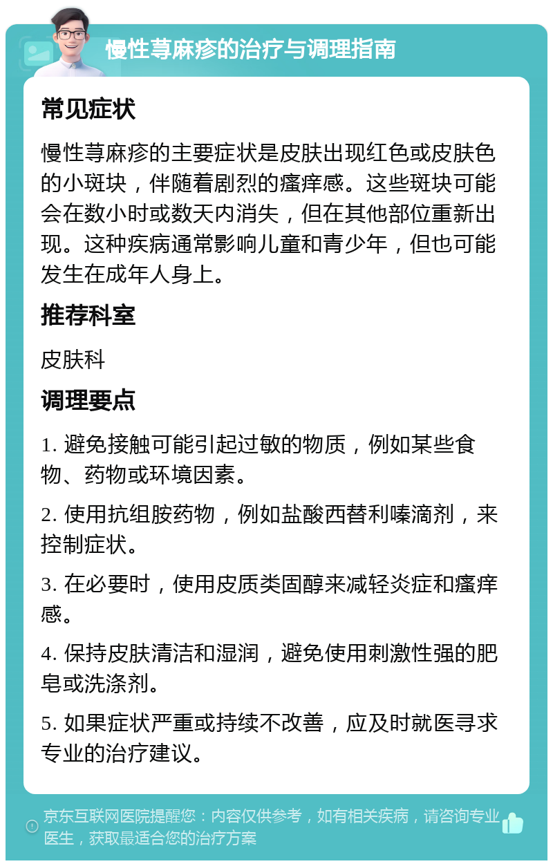 慢性荨麻疹的治疗与调理指南 常见症状 慢性荨麻疹的主要症状是皮肤出现红色或皮肤色的小斑块，伴随着剧烈的瘙痒感。这些斑块可能会在数小时或数天内消失，但在其他部位重新出现。这种疾病通常影响儿童和青少年，但也可能发生在成年人身上。 推荐科室 皮肤科 调理要点 1. 避免接触可能引起过敏的物质，例如某些食物、药物或环境因素。 2. 使用抗组胺药物，例如盐酸西替利嗪滴剂，来控制症状。 3. 在必要时，使用皮质类固醇来减轻炎症和瘙痒感。 4. 保持皮肤清洁和湿润，避免使用刺激性强的肥皂或洗涤剂。 5. 如果症状严重或持续不改善，应及时就医寻求专业的治疗建议。