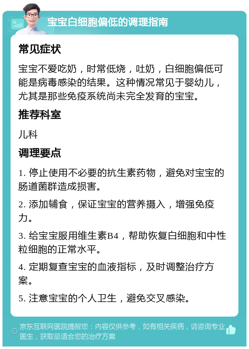 宝宝白细胞偏低的调理指南 常见症状 宝宝不爱吃奶，时常低烧，吐奶，白细胞偏低可能是病毒感染的结果。这种情况常见于婴幼儿，尤其是那些免疫系统尚未完全发育的宝宝。 推荐科室 儿科 调理要点 1. 停止使用不必要的抗生素药物，避免对宝宝的肠道菌群造成损害。 2. 添加辅食，保证宝宝的营养摄入，增强免疫力。 3. 给宝宝服用维生素B4，帮助恢复白细胞和中性粒细胞的正常水平。 4. 定期复查宝宝的血液指标，及时调整治疗方案。 5. 注意宝宝的个人卫生，避免交叉感染。