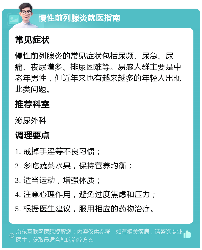 慢性前列腺炎就医指南 常见症状 慢性前列腺炎的常见症状包括尿频、尿急、尿痛、夜尿增多、排尿困难等。易感人群主要是中老年男性，但近年来也有越来越多的年轻人出现此类问题。 推荐科室 泌尿外科 调理要点 1. 戒掉手淫等不良习惯； 2. 多吃蔬菜水果，保持营养均衡； 3. 适当运动，增强体质； 4. 注意心理作用，避免过度焦虑和压力； 5. 根据医生建议，服用相应的药物治疗。