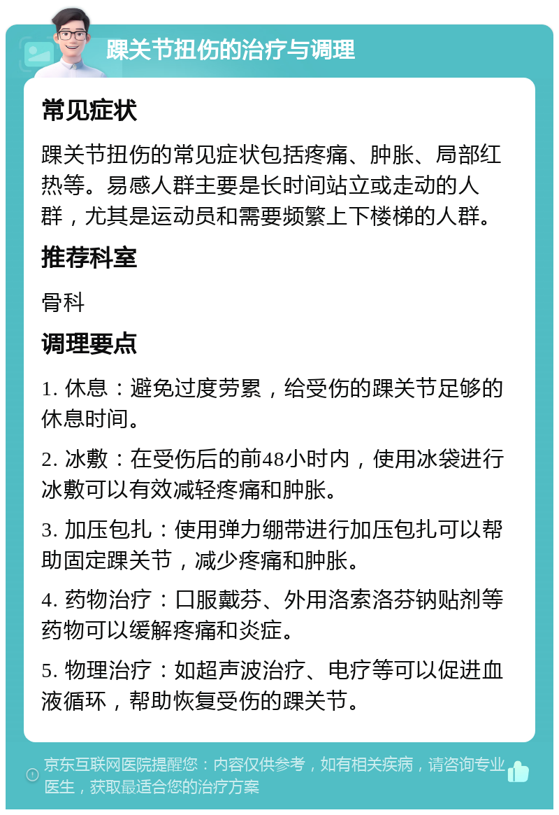 踝关节扭伤的治疗与调理 常见症状 踝关节扭伤的常见症状包括疼痛、肿胀、局部红热等。易感人群主要是长时间站立或走动的人群，尤其是运动员和需要频繁上下楼梯的人群。 推荐科室 骨科 调理要点 1. 休息：避免过度劳累，给受伤的踝关节足够的休息时间。 2. 冰敷：在受伤后的前48小时内，使用冰袋进行冰敷可以有效减轻疼痛和肿胀。 3. 加压包扎：使用弹力绷带进行加压包扎可以帮助固定踝关节，减少疼痛和肿胀。 4. 药物治疗：口服戴芬、外用洛索洛芬钠贴剂等药物可以缓解疼痛和炎症。 5. 物理治疗：如超声波治疗、电疗等可以促进血液循环，帮助恢复受伤的踝关节。