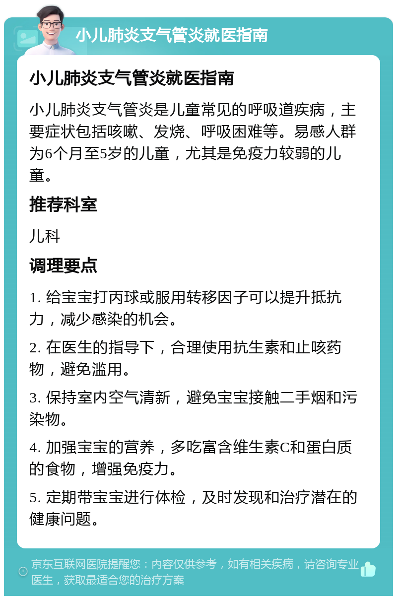 小儿肺炎支气管炎就医指南 小儿肺炎支气管炎就医指南 小儿肺炎支气管炎是儿童常见的呼吸道疾病，主要症状包括咳嗽、发烧、呼吸困难等。易感人群为6个月至5岁的儿童，尤其是免疫力较弱的儿童。 推荐科室 儿科 调理要点 1. 给宝宝打丙球或服用转移因子可以提升抵抗力，减少感染的机会。 2. 在医生的指导下，合理使用抗生素和止咳药物，避免滥用。 3. 保持室内空气清新，避免宝宝接触二手烟和污染物。 4. 加强宝宝的营养，多吃富含维生素C和蛋白质的食物，增强免疫力。 5. 定期带宝宝进行体检，及时发现和治疗潜在的健康问题。