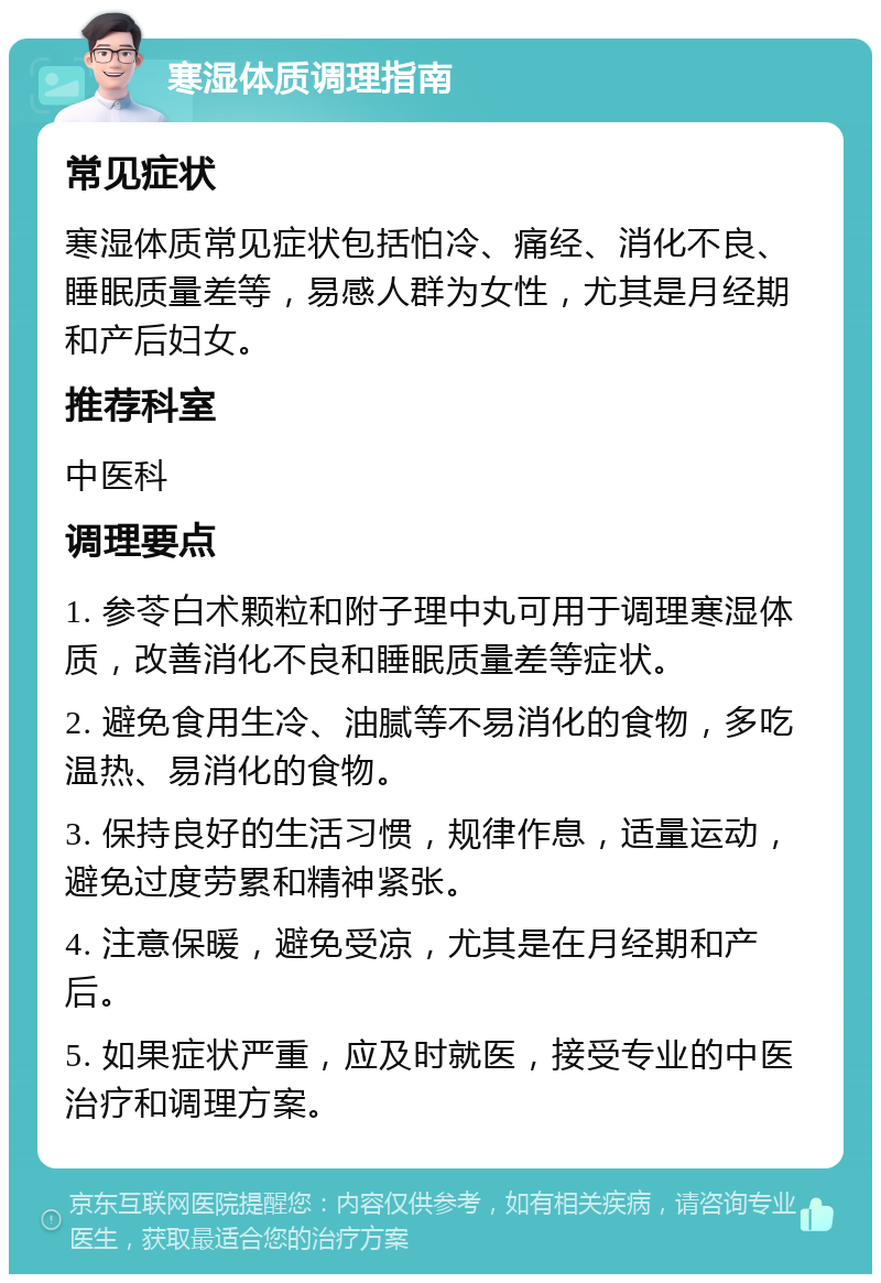 寒湿体质调理指南 常见症状 寒湿体质常见症状包括怕冷、痛经、消化不良、睡眠质量差等，易感人群为女性，尤其是月经期和产后妇女。 推荐科室 中医科 调理要点 1. 参苓白术颗粒和附子理中丸可用于调理寒湿体质，改善消化不良和睡眠质量差等症状。 2. 避免食用生冷、油腻等不易消化的食物，多吃温热、易消化的食物。 3. 保持良好的生活习惯，规律作息，适量运动，避免过度劳累和精神紧张。 4. 注意保暖，避免受凉，尤其是在月经期和产后。 5. 如果症状严重，应及时就医，接受专业的中医治疗和调理方案。