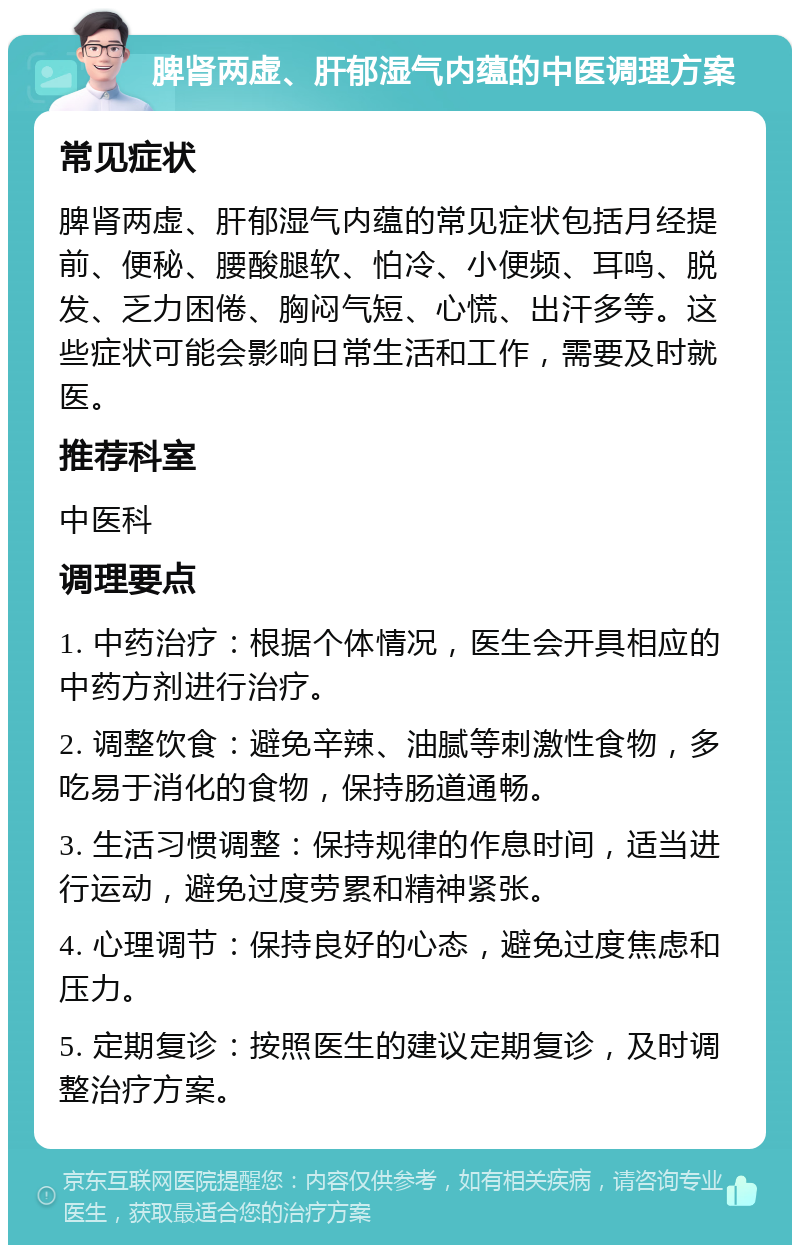 脾肾两虚、肝郁湿气内蕴的中医调理方案 常见症状 脾肾两虚、肝郁湿气内蕴的常见症状包括月经提前、便秘、腰酸腿软、怕冷、小便频、耳鸣、脱发、乏力困倦、胸闷气短、心慌、出汗多等。这些症状可能会影响日常生活和工作，需要及时就医。 推荐科室 中医科 调理要点 1. 中药治疗：根据个体情况，医生会开具相应的中药方剂进行治疗。 2. 调整饮食：避免辛辣、油腻等刺激性食物，多吃易于消化的食物，保持肠道通畅。 3. 生活习惯调整：保持规律的作息时间，适当进行运动，避免过度劳累和精神紧张。 4. 心理调节：保持良好的心态，避免过度焦虑和压力。 5. 定期复诊：按照医生的建议定期复诊，及时调整治疗方案。