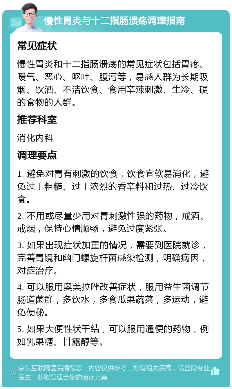 慢性胃炎与十二指肠溃疡调理指南 常见症状 慢性胃炎和十二指肠溃疡的常见症状包括胃疼、嗳气、恶心、呕吐、腹泻等，易感人群为长期吸烟、饮酒、不洁饮食、食用辛辣刺激、生冷、硬的食物的人群。 推荐科室 消化内科 调理要点 1. 避免对胃有刺激的饮食，饮食宜软易消化，避免过于粗糙、过于浓烈的香辛料和过热、过冷饮食。 2. 不用或尽量少用对胃刺激性强的药物，戒酒、戒烟，保持心情顺畅，避免过度紧张。 3. 如果出现症状加重的情况，需要到医院就诊，完善胃镜和幽门螺旋杆菌感染检测，明确病因，对症治疗。 4. 可以服用奥美拉唑改善症状，服用益生菌调节肠道菌群，多饮水，多食瓜果蔬菜，多运动，避免便秘。 5. 如果大便性状干结，可以服用通便的药物，例如乳果糖、甘露醇等。