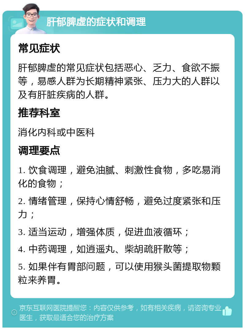 肝郁脾虚的症状和调理 常见症状 肝郁脾虚的常见症状包括恶心、乏力、食欲不振等，易感人群为长期精神紧张、压力大的人群以及有肝脏疾病的人群。 推荐科室 消化内科或中医科 调理要点 1. 饮食调理，避免油腻、刺激性食物，多吃易消化的食物； 2. 情绪管理，保持心情舒畅，避免过度紧张和压力； 3. 适当运动，增强体质，促进血液循环； 4. 中药调理，如逍遥丸、柴胡疏肝散等； 5. 如果伴有胃部问题，可以使用猴头菌提取物颗粒来养胃。