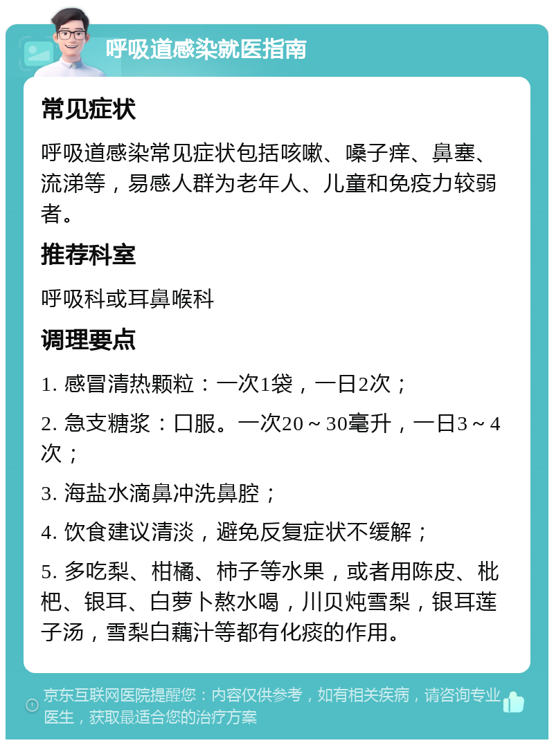 呼吸道感染就医指南 常见症状 呼吸道感染常见症状包括咳嗽、嗓子痒、鼻塞、流涕等，易感人群为老年人、儿童和免疫力较弱者。 推荐科室 呼吸科或耳鼻喉科 调理要点 1. 感冒清热颗粒：一次1袋，一日2次； 2. 急支糖浆：口服。一次20～30毫升，一日3～4次； 3. 海盐水滴鼻冲洗鼻腔； 4. 饮食建议清淡，避免反复症状不缓解； 5. 多吃梨、柑橘、柿子等水果，或者用陈皮、枇杷、银耳、白萝卜熬水喝，川贝炖雪梨，银耳莲子汤，雪梨白藕汁等都有化痰的作用。