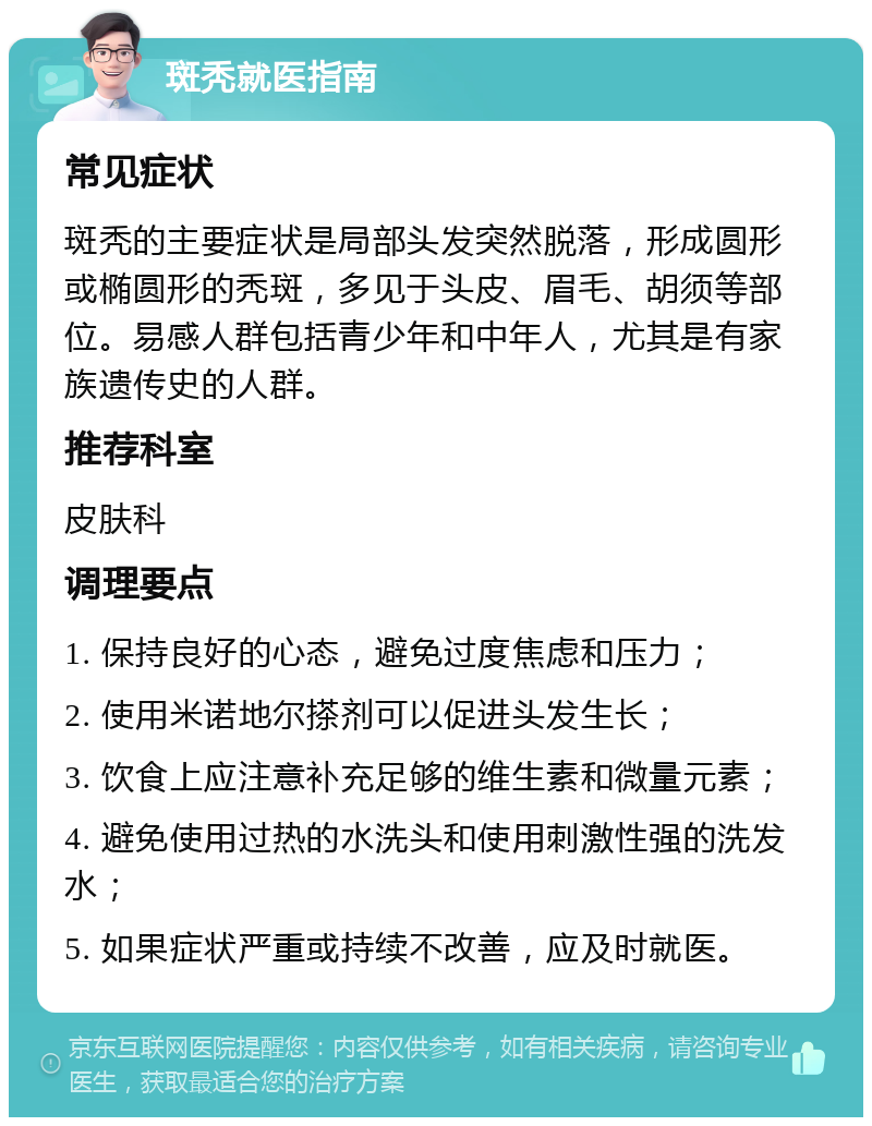 斑秃就医指南 常见症状 斑秃的主要症状是局部头发突然脱落，形成圆形或椭圆形的秃斑，多见于头皮、眉毛、胡须等部位。易感人群包括青少年和中年人，尤其是有家族遗传史的人群。 推荐科室 皮肤科 调理要点 1. 保持良好的心态，避免过度焦虑和压力； 2. 使用米诺地尔搽剂可以促进头发生长； 3. 饮食上应注意补充足够的维生素和微量元素； 4. 避免使用过热的水洗头和使用刺激性强的洗发水； 5. 如果症状严重或持续不改善，应及时就医。