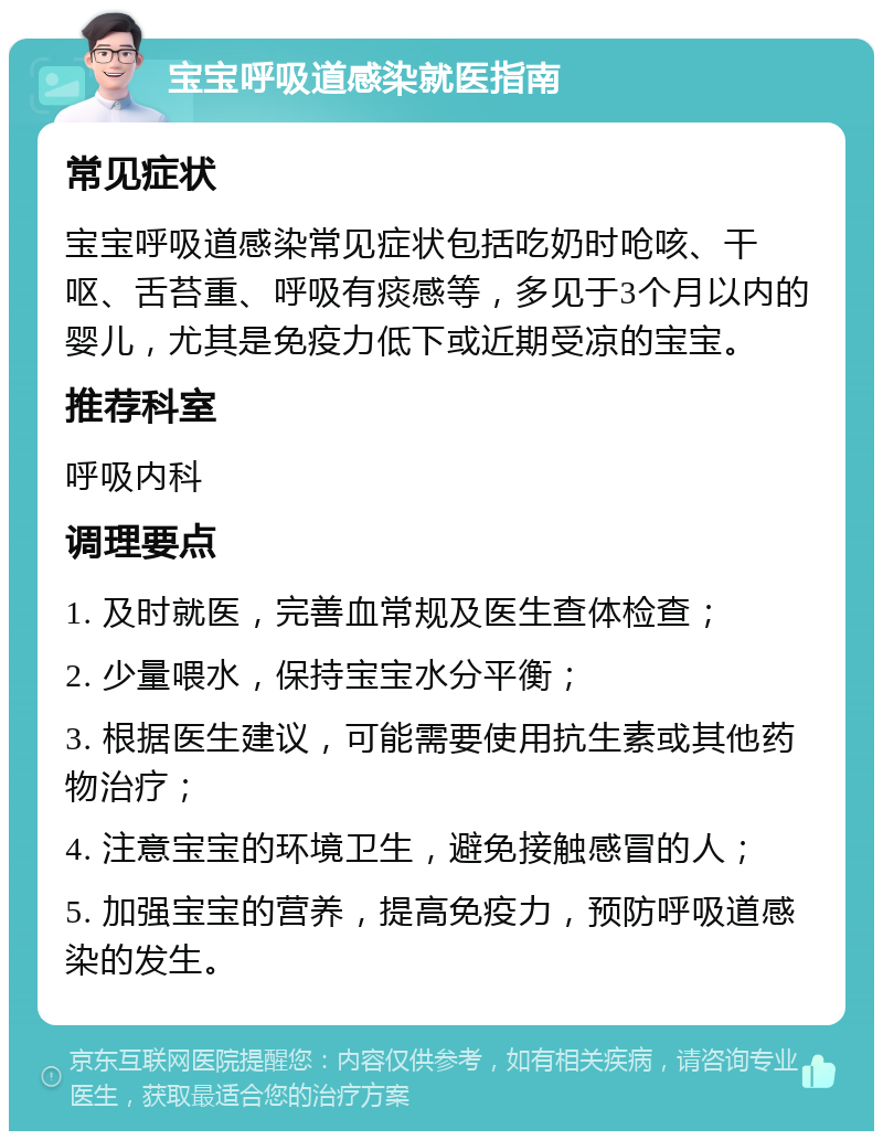 宝宝呼吸道感染就医指南 常见症状 宝宝呼吸道感染常见症状包括吃奶时呛咳、干呕、舌苔重、呼吸有痰感等，多见于3个月以内的婴儿，尤其是免疫力低下或近期受凉的宝宝。 推荐科室 呼吸内科 调理要点 1. 及时就医，完善血常规及医生查体检查； 2. 少量喂水，保持宝宝水分平衡； 3. 根据医生建议，可能需要使用抗生素或其他药物治疗； 4. 注意宝宝的环境卫生，避免接触感冒的人； 5. 加强宝宝的营养，提高免疫力，预防呼吸道感染的发生。