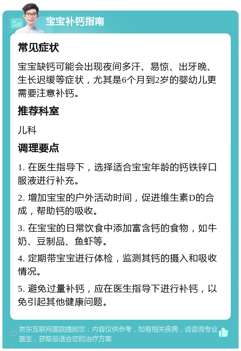 宝宝补钙指南 常见症状 宝宝缺钙可能会出现夜间多汗、易惊、出牙晚、生长迟缓等症状，尤其是6个月到2岁的婴幼儿更需要注意补钙。 推荐科室 儿科 调理要点 1. 在医生指导下，选择适合宝宝年龄的钙铁锌口服液进行补充。 2. 增加宝宝的户外活动时间，促进维生素D的合成，帮助钙的吸收。 3. 在宝宝的日常饮食中添加富含钙的食物，如牛奶、豆制品、鱼虾等。 4. 定期带宝宝进行体检，监测其钙的摄入和吸收情况。 5. 避免过量补钙，应在医生指导下进行补钙，以免引起其他健康问题。