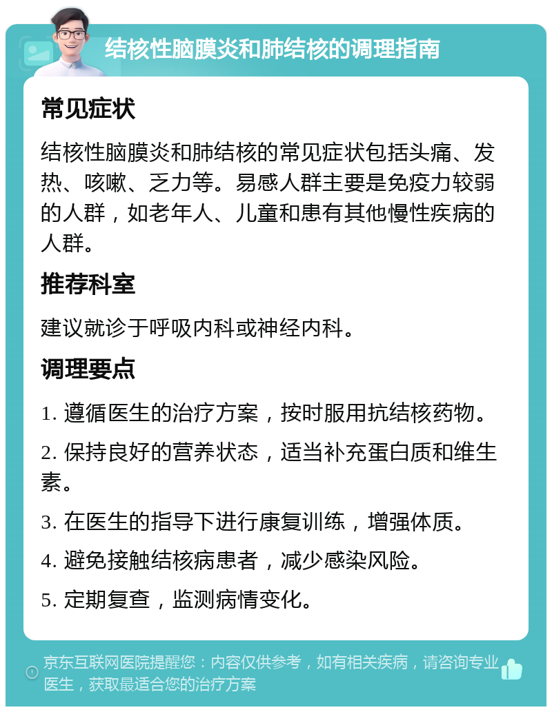 结核性脑膜炎和肺结核的调理指南 常见症状 结核性脑膜炎和肺结核的常见症状包括头痛、发热、咳嗽、乏力等。易感人群主要是免疫力较弱的人群，如老年人、儿童和患有其他慢性疾病的人群。 推荐科室 建议就诊于呼吸内科或神经内科。 调理要点 1. 遵循医生的治疗方案，按时服用抗结核药物。 2. 保持良好的营养状态，适当补充蛋白质和维生素。 3. 在医生的指导下进行康复训练，增强体质。 4. 避免接触结核病患者，减少感染风险。 5. 定期复查，监测病情变化。