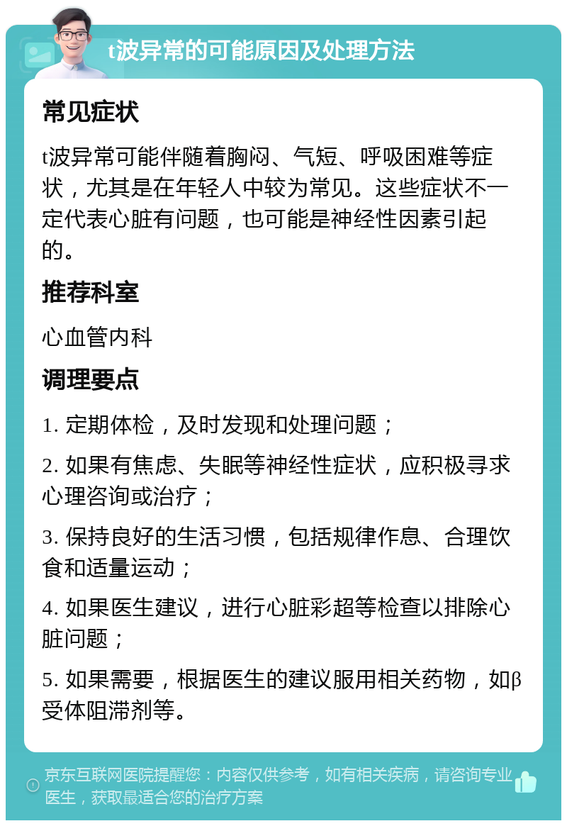 t波异常的可能原因及处理方法 常见症状 t波异常可能伴随着胸闷、气短、呼吸困难等症状，尤其是在年轻人中较为常见。这些症状不一定代表心脏有问题，也可能是神经性因素引起的。 推荐科室 心血管内科 调理要点 1. 定期体检，及时发现和处理问题； 2. 如果有焦虑、失眠等神经性症状，应积极寻求心理咨询或治疗； 3. 保持良好的生活习惯，包括规律作息、合理饮食和适量运动； 4. 如果医生建议，进行心脏彩超等检查以排除心脏问题； 5. 如果需要，根据医生的建议服用相关药物，如β受体阻滞剂等。