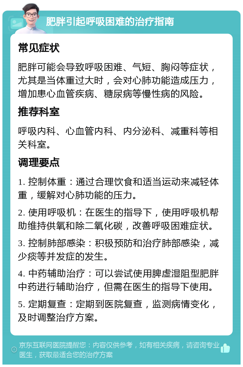 肥胖引起呼吸困难的治疗指南 常见症状 肥胖可能会导致呼吸困难、气短、胸闷等症状，尤其是当体重过大时，会对心肺功能造成压力，增加患心血管疾病、糖尿病等慢性病的风险。 推荐科室 呼吸内科、心血管内科、内分泌科、减重科等相关科室。 调理要点 1. 控制体重：通过合理饮食和适当运动来减轻体重，缓解对心肺功能的压力。 2. 使用呼吸机：在医生的指导下，使用呼吸机帮助维持供氧和除二氧化碳，改善呼吸困难症状。 3. 控制肺部感染：积极预防和治疗肺部感染，减少痰等并发症的发生。 4. 中药辅助治疗：可以尝试使用脾虚湿阻型肥胖中药进行辅助治疗，但需在医生的指导下使用。 5. 定期复查：定期到医院复查，监测病情变化，及时调整治疗方案。