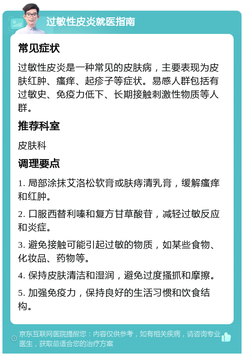 过敏性皮炎就医指南 常见症状 过敏性皮炎是一种常见的皮肤病，主要表现为皮肤红肿、瘙痒、起疹子等症状。易感人群包括有过敏史、免疫力低下、长期接触刺激性物质等人群。 推荐科室 皮肤科 调理要点 1. 局部涂抹艾洛松软膏或肤痔清乳膏，缓解瘙痒和红肿。 2. 口服西替利嗪和复方甘草酸苷，减轻过敏反应和炎症。 3. 避免接触可能引起过敏的物质，如某些食物、化妆品、药物等。 4. 保持皮肤清洁和湿润，避免过度搔抓和摩擦。 5. 加强免疫力，保持良好的生活习惯和饮食结构。