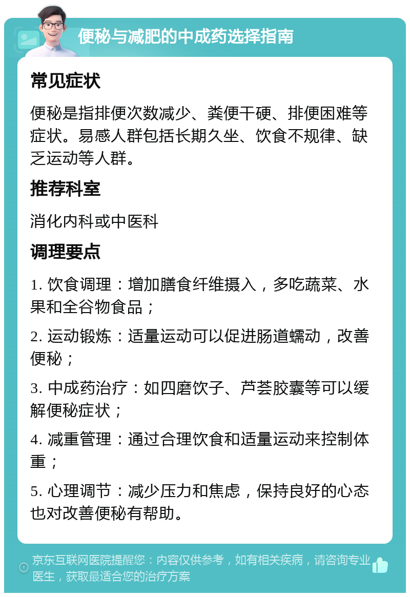 便秘与减肥的中成药选择指南 常见症状 便秘是指排便次数减少、粪便干硬、排便困难等症状。易感人群包括长期久坐、饮食不规律、缺乏运动等人群。 推荐科室 消化内科或中医科 调理要点 1. 饮食调理：增加膳食纤维摄入，多吃蔬菜、水果和全谷物食品； 2. 运动锻炼：适量运动可以促进肠道蠕动，改善便秘； 3. 中成药治疗：如四磨饮子、芦荟胶囊等可以缓解便秘症状； 4. 减重管理：通过合理饮食和适量运动来控制体重； 5. 心理调节：减少压力和焦虑，保持良好的心态也对改善便秘有帮助。