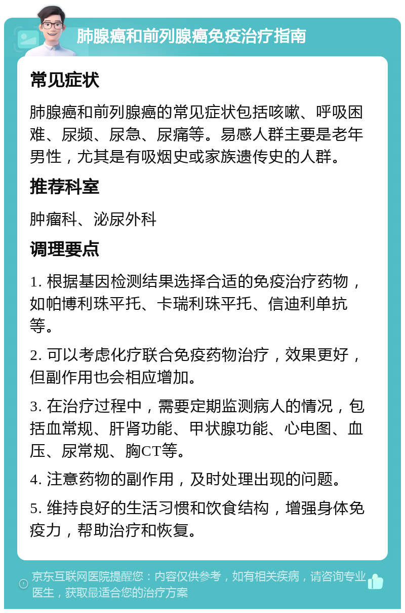 肺腺癌和前列腺癌免疫治疗指南 常见症状 肺腺癌和前列腺癌的常见症状包括咳嗽、呼吸困难、尿频、尿急、尿痛等。易感人群主要是老年男性，尤其是有吸烟史或家族遗传史的人群。 推荐科室 肿瘤科、泌尿外科 调理要点 1. 根据基因检测结果选择合适的免疫治疗药物，如帕博利珠平托、卡瑞利珠平托、信迪利单抗等。 2. 可以考虑化疗联合免疫药物治疗，效果更好，但副作用也会相应增加。 3. 在治疗过程中，需要定期监测病人的情况，包括血常规、肝肾功能、甲状腺功能、心电图、血压、尿常规、胸CT等。 4. 注意药物的副作用，及时处理出现的问题。 5. 维持良好的生活习惯和饮食结构，增强身体免疫力，帮助治疗和恢复。