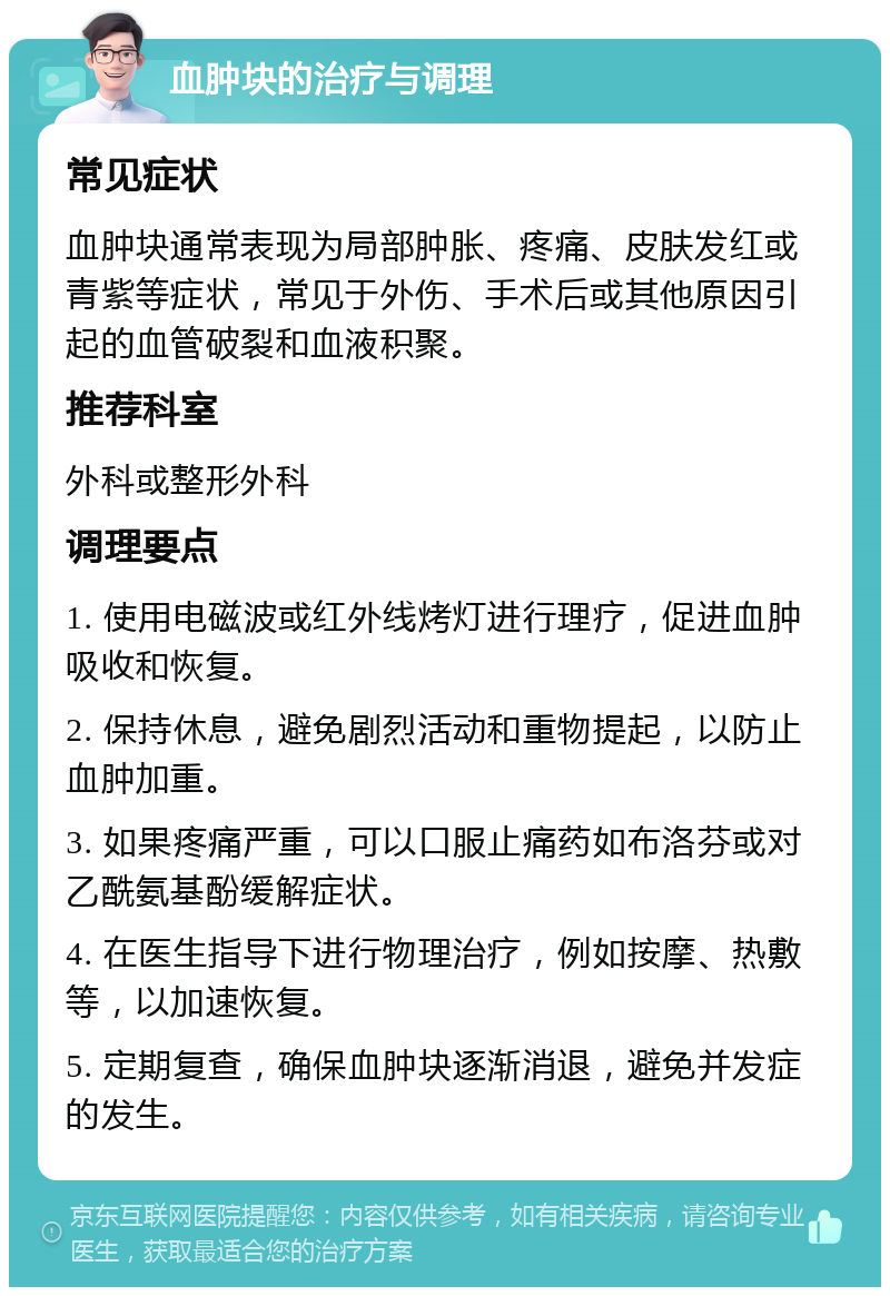 血肿块的治疗与调理 常见症状 血肿块通常表现为局部肿胀、疼痛、皮肤发红或青紫等症状，常见于外伤、手术后或其他原因引起的血管破裂和血液积聚。 推荐科室 外科或整形外科 调理要点 1. 使用电磁波或红外线烤灯进行理疗，促进血肿吸收和恢复。 2. 保持休息，避免剧烈活动和重物提起，以防止血肿加重。 3. 如果疼痛严重，可以口服止痛药如布洛芬或对乙酰氨基酚缓解症状。 4. 在医生指导下进行物理治疗，例如按摩、热敷等，以加速恢复。 5. 定期复查，确保血肿块逐渐消退，避免并发症的发生。