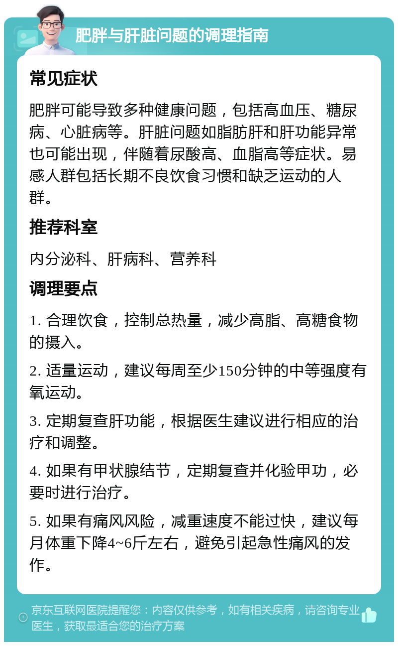 肥胖与肝脏问题的调理指南 常见症状 肥胖可能导致多种健康问题，包括高血压、糖尿病、心脏病等。肝脏问题如脂肪肝和肝功能异常也可能出现，伴随着尿酸高、血脂高等症状。易感人群包括长期不良饮食习惯和缺乏运动的人群。 推荐科室 内分泌科、肝病科、营养科 调理要点 1. 合理饮食，控制总热量，减少高脂、高糖食物的摄入。 2. 适量运动，建议每周至少150分钟的中等强度有氧运动。 3. 定期复查肝功能，根据医生建议进行相应的治疗和调整。 4. 如果有甲状腺结节，定期复查并化验甲功，必要时进行治疗。 5. 如果有痛风风险，减重速度不能过快，建议每月体重下降4~6斤左右，避免引起急性痛风的发作。