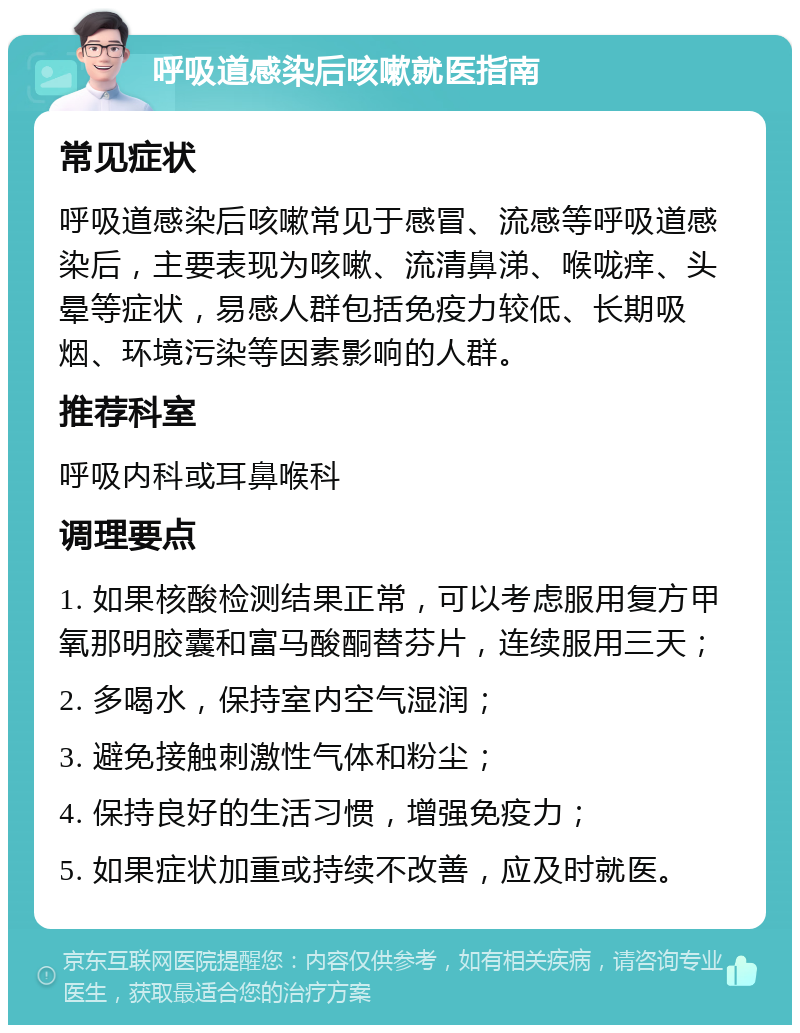 呼吸道感染后咳嗽就医指南 常见症状 呼吸道感染后咳嗽常见于感冒、流感等呼吸道感染后，主要表现为咳嗽、流清鼻涕、喉咙痒、头晕等症状，易感人群包括免疫力较低、长期吸烟、环境污染等因素影响的人群。 推荐科室 呼吸内科或耳鼻喉科 调理要点 1. 如果核酸检测结果正常，可以考虑服用复方甲氧那明胶囊和富马酸酮替芬片，连续服用三天； 2. 多喝水，保持室内空气湿润； 3. 避免接触刺激性气体和粉尘； 4. 保持良好的生活习惯，增强免疫力； 5. 如果症状加重或持续不改善，应及时就医。