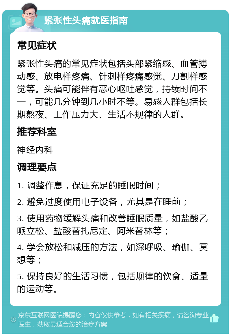 紧张性头痛就医指南 常见症状 紧张性头痛的常见症状包括头部紧缩感、血管搏动感、放电样疼痛、针刺样疼痛感觉、刀割样感觉等。头痛可能伴有恶心呕吐感觉，持续时间不一，可能几分钟到几小时不等。易感人群包括长期熬夜、工作压力大、生活不规律的人群。 推荐科室 神经内科 调理要点 1. 调整作息，保证充足的睡眠时间； 2. 避免过度使用电子设备，尤其是在睡前； 3. 使用药物缓解头痛和改善睡眠质量，如盐酸乙哌立松、盐酸替扎尼定、阿米替林等； 4. 学会放松和减压的方法，如深呼吸、瑜伽、冥想等； 5. 保持良好的生活习惯，包括规律的饮食、适量的运动等。