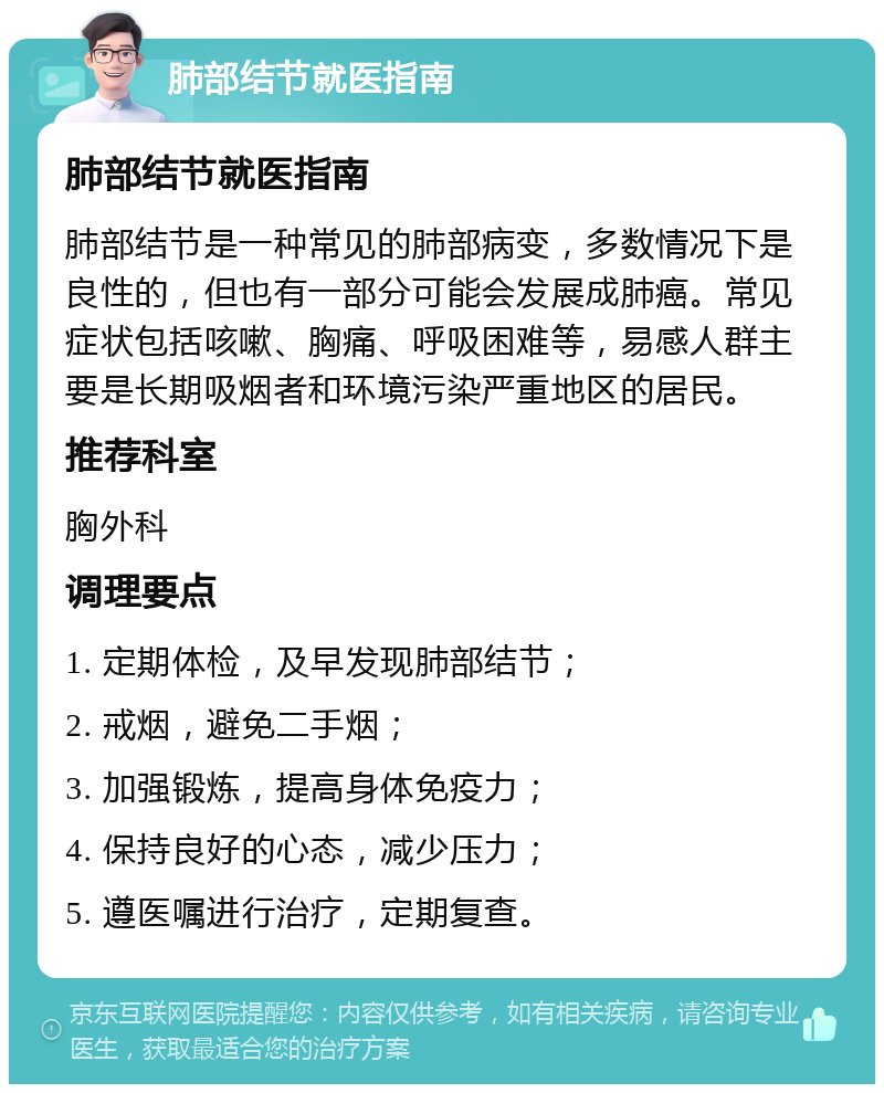 肺部结节就医指南 肺部结节就医指南 肺部结节是一种常见的肺部病变，多数情况下是良性的，但也有一部分可能会发展成肺癌。常见症状包括咳嗽、胸痛、呼吸困难等，易感人群主要是长期吸烟者和环境污染严重地区的居民。 推荐科室 胸外科 调理要点 1. 定期体检，及早发现肺部结节； 2. 戒烟，避免二手烟； 3. 加强锻炼，提高身体免疫力； 4. 保持良好的心态，减少压力； 5. 遵医嘱进行治疗，定期复查。