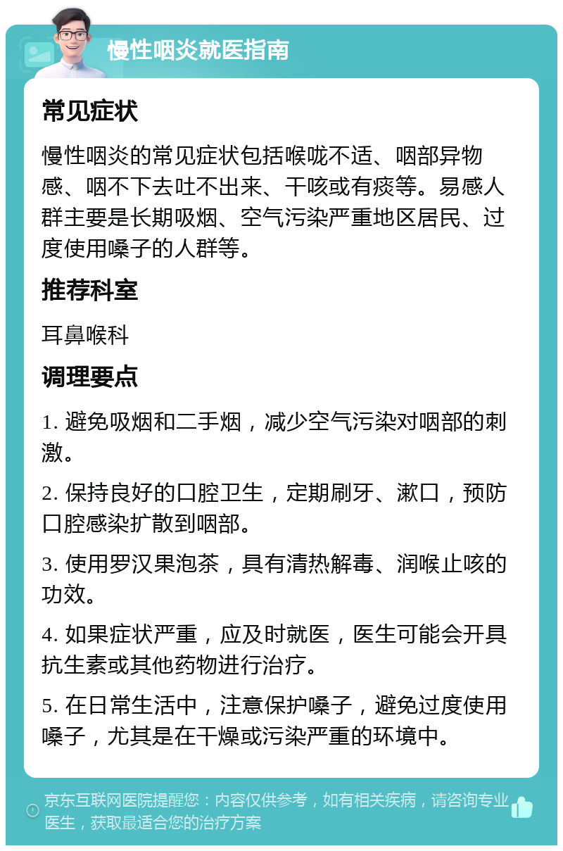 慢性咽炎就医指南 常见症状 慢性咽炎的常见症状包括喉咙不适、咽部异物感、咽不下去吐不出来、干咳或有痰等。易感人群主要是长期吸烟、空气污染严重地区居民、过度使用嗓子的人群等。 推荐科室 耳鼻喉科 调理要点 1. 避免吸烟和二手烟，减少空气污染对咽部的刺激。 2. 保持良好的口腔卫生，定期刷牙、漱口，预防口腔感染扩散到咽部。 3. 使用罗汉果泡茶，具有清热解毒、润喉止咳的功效。 4. 如果症状严重，应及时就医，医生可能会开具抗生素或其他药物进行治疗。 5. 在日常生活中，注意保护嗓子，避免过度使用嗓子，尤其是在干燥或污染严重的环境中。