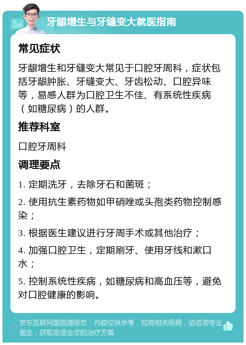 牙龈增生与牙缝变大就医指南 常见症状 牙龈增生和牙缝变大常见于口腔牙周科，症状包括牙龈肿胀、牙缝变大、牙齿松动、口腔异味等，易感人群为口腔卫生不佳、有系统性疾病（如糖尿病）的人群。 推荐科室 口腔牙周科 调理要点 1. 定期洗牙，去除牙石和菌斑； 2. 使用抗生素药物如甲硝唑或头孢类药物控制感染； 3. 根据医生建议进行牙周手术或其他治疗； 4. 加强口腔卫生，定期刷牙、使用牙线和漱口水； 5. 控制系统性疾病，如糖尿病和高血压等，避免对口腔健康的影响。