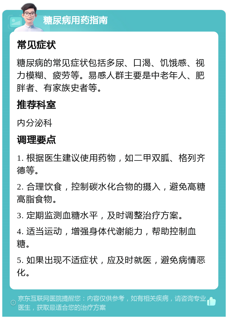 糖尿病用药指南 常见症状 糖尿病的常见症状包括多尿、口渴、饥饿感、视力模糊、疲劳等。易感人群主要是中老年人、肥胖者、有家族史者等。 推荐科室 内分泌科 调理要点 1. 根据医生建议使用药物，如二甲双胍、格列齐德等。 2. 合理饮食，控制碳水化合物的摄入，避免高糖高脂食物。 3. 定期监测血糖水平，及时调整治疗方案。 4. 适当运动，增强身体代谢能力，帮助控制血糖。 5. 如果出现不适症状，应及时就医，避免病情恶化。