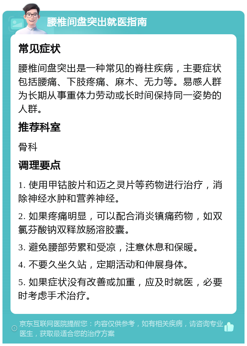 腰椎间盘突出就医指南 常见症状 腰椎间盘突出是一种常见的脊柱疾病，主要症状包括腰痛、下肢疼痛、麻木、无力等。易感人群为长期从事重体力劳动或长时间保持同一姿势的人群。 推荐科室 骨科 调理要点 1. 使用甲钴胺片和迈之灵片等药物进行治疗，消除神经水肿和营养神经。 2. 如果疼痛明显，可以配合消炎镇痛药物，如双氯芬酸钠双释放肠溶胶囊。 3. 避免腰部劳累和受凉，注意休息和保暖。 4. 不要久坐久站，定期活动和伸展身体。 5. 如果症状没有改善或加重，应及时就医，必要时考虑手术治疗。