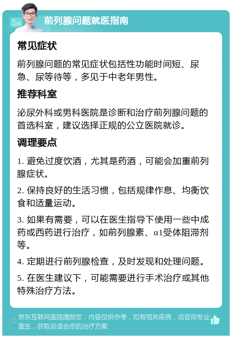 前列腺问题就医指南 常见症状 前列腺问题的常见症状包括性功能时间短、尿急、尿等待等，多见于中老年男性。 推荐科室 泌尿外科或男科医院是诊断和治疗前列腺问题的首选科室，建议选择正规的公立医院就诊。 调理要点 1. 避免过度饮酒，尤其是药酒，可能会加重前列腺症状。 2. 保持良好的生活习惯，包括规律作息、均衡饮食和适量运动。 3. 如果有需要，可以在医生指导下使用一些中成药或西药进行治疗，如前列腺素、α1受体阻滞剂等。 4. 定期进行前列腺检查，及时发现和处理问题。 5. 在医生建议下，可能需要进行手术治疗或其他特殊治疗方法。